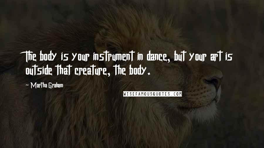 Martha Graham Quotes: The body is your instrument in dance, but your art is outside that creature, the body.