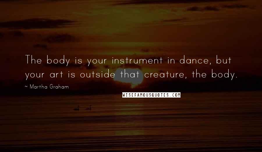 Martha Graham Quotes: The body is your instrument in dance, but your art is outside that creature, the body.