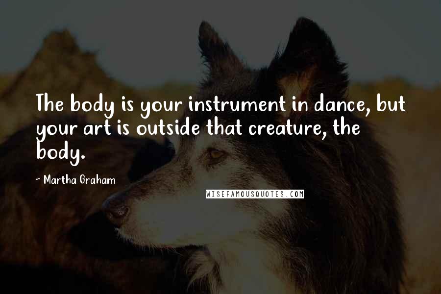 Martha Graham Quotes: The body is your instrument in dance, but your art is outside that creature, the body.