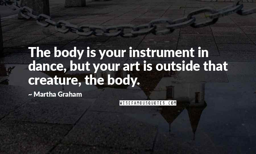 Martha Graham Quotes: The body is your instrument in dance, but your art is outside that creature, the body.