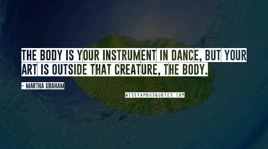 Martha Graham Quotes: The body is your instrument in dance, but your art is outside that creature, the body.