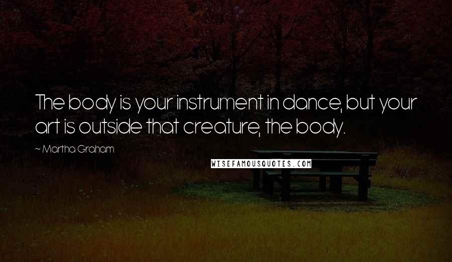 Martha Graham Quotes: The body is your instrument in dance, but your art is outside that creature, the body.