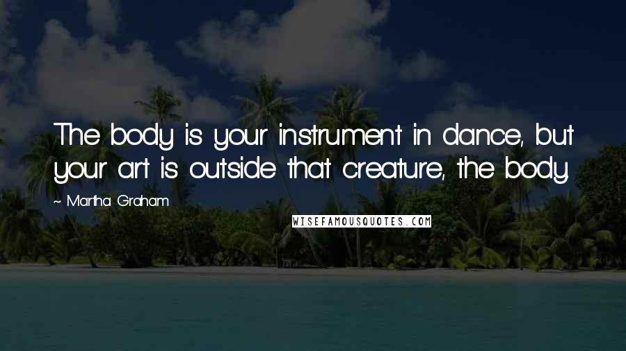 Martha Graham Quotes: The body is your instrument in dance, but your art is outside that creature, the body.