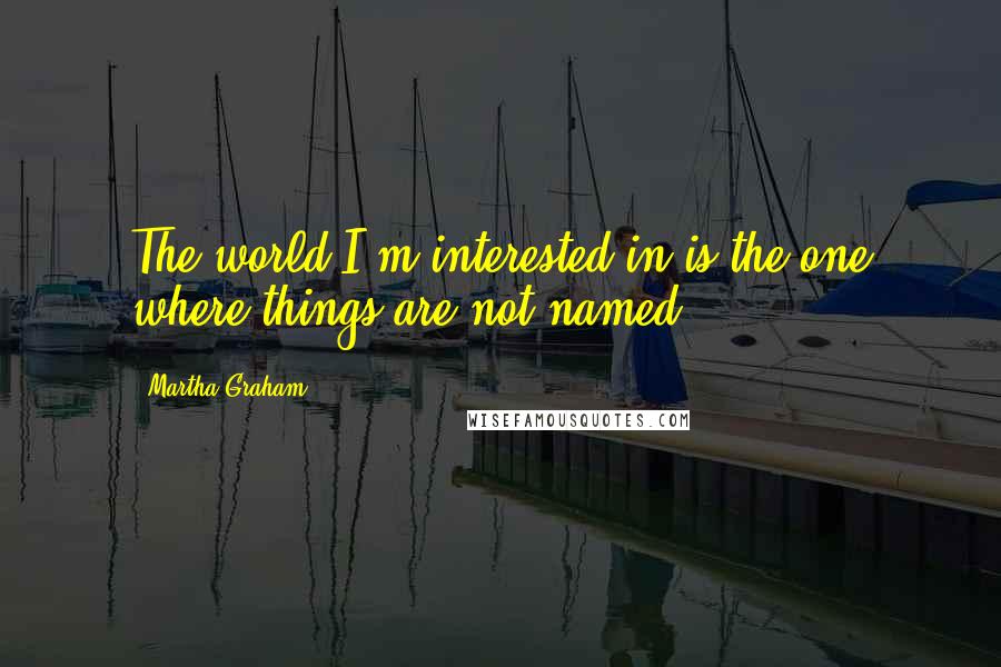 Martha Graham Quotes: The world I'm interested in is the one where things are not named.