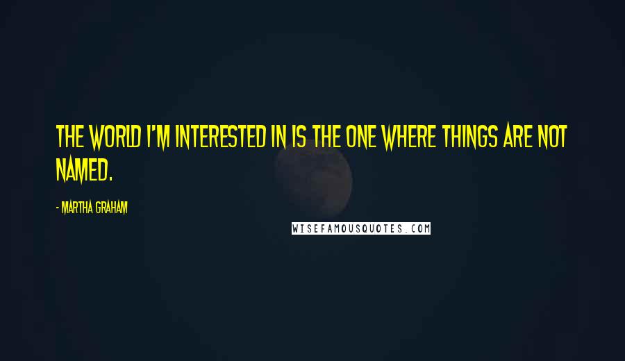 Martha Graham Quotes: The world I'm interested in is the one where things are not named.