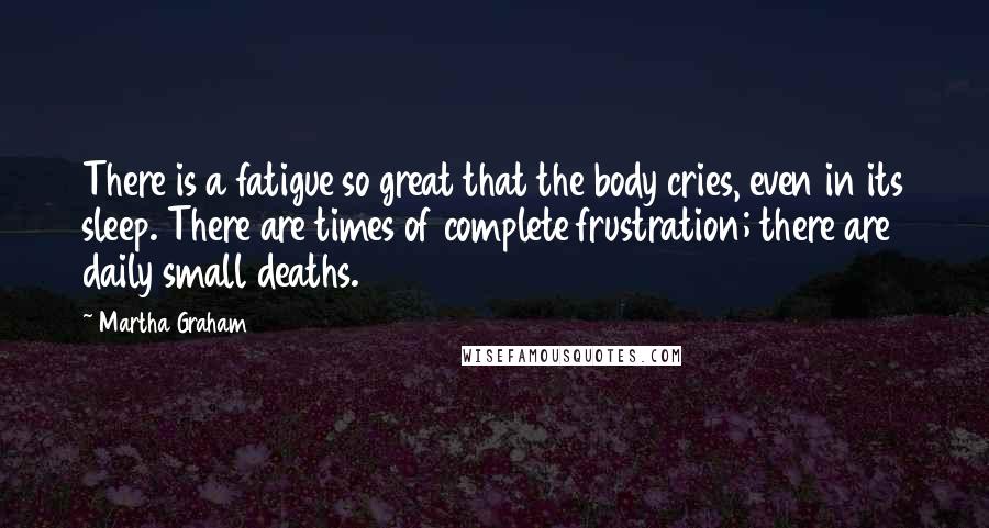 Martha Graham Quotes: There is a fatigue so great that the body cries, even in its sleep. There are times of complete frustration; there are daily small deaths.