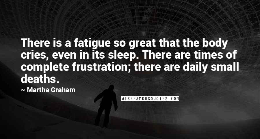 Martha Graham Quotes: There is a fatigue so great that the body cries, even in its sleep. There are times of complete frustration; there are daily small deaths.