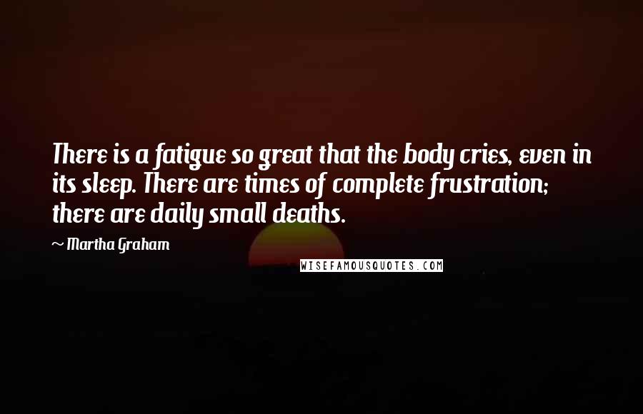 Martha Graham Quotes: There is a fatigue so great that the body cries, even in its sleep. There are times of complete frustration; there are daily small deaths.
