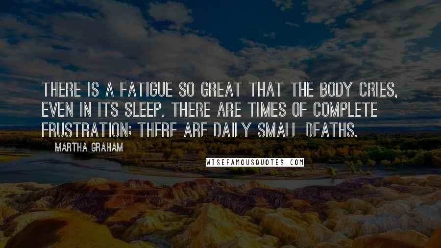 Martha Graham Quotes: There is a fatigue so great that the body cries, even in its sleep. There are times of complete frustration; there are daily small deaths.