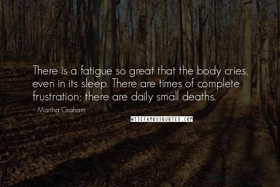 Martha Graham Quotes: There is a fatigue so great that the body cries, even in its sleep. There are times of complete frustration; there are daily small deaths.