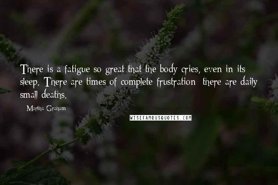 Martha Graham Quotes: There is a fatigue so great that the body cries, even in its sleep. There are times of complete frustration; there are daily small deaths.