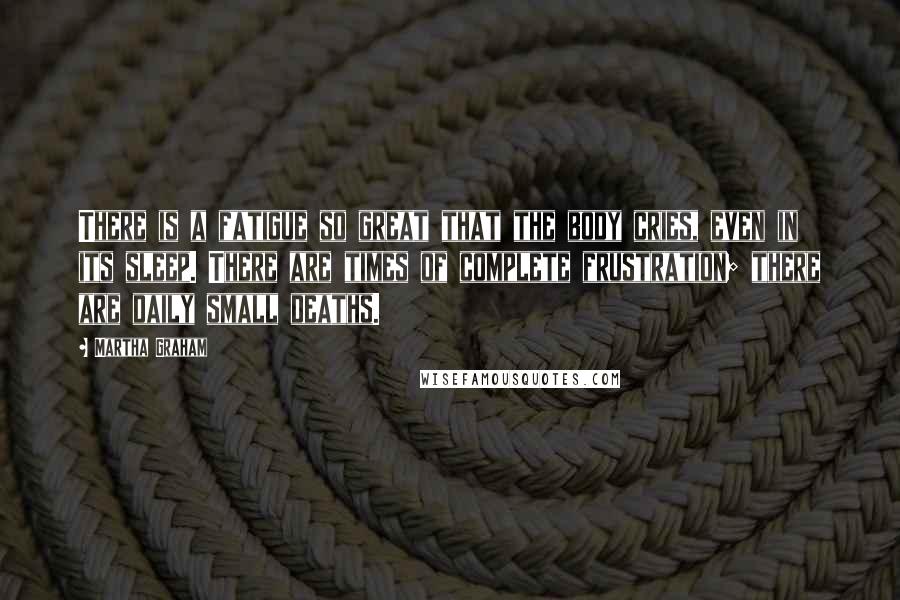 Martha Graham Quotes: There is a fatigue so great that the body cries, even in its sleep. There are times of complete frustration; there are daily small deaths.