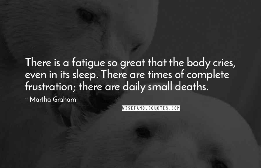 Martha Graham Quotes: There is a fatigue so great that the body cries, even in its sleep. There are times of complete frustration; there are daily small deaths.