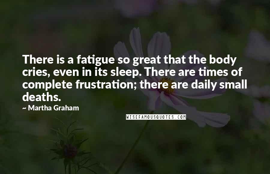 Martha Graham Quotes: There is a fatigue so great that the body cries, even in its sleep. There are times of complete frustration; there are daily small deaths.