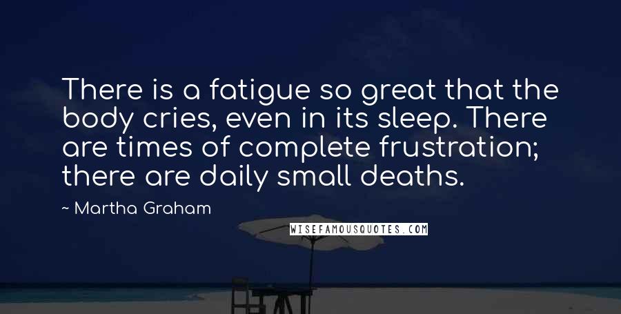 Martha Graham Quotes: There is a fatigue so great that the body cries, even in its sleep. There are times of complete frustration; there are daily small deaths.