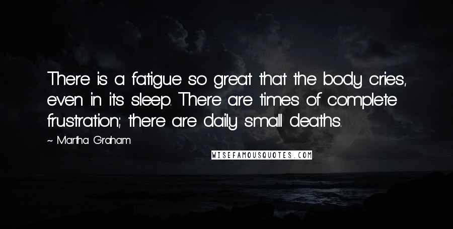 Martha Graham Quotes: There is a fatigue so great that the body cries, even in its sleep. There are times of complete frustration; there are daily small deaths.