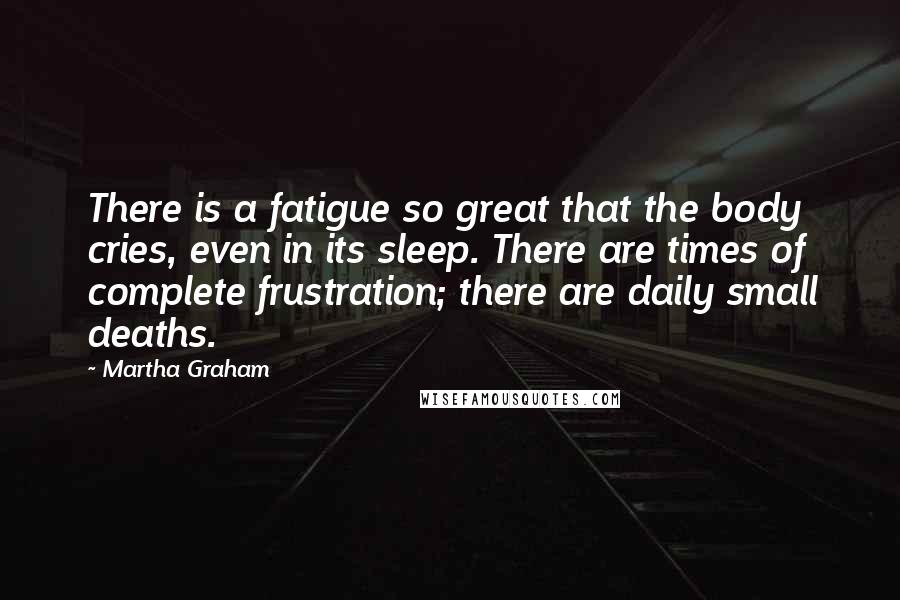 Martha Graham Quotes: There is a fatigue so great that the body cries, even in its sleep. There are times of complete frustration; there are daily small deaths.