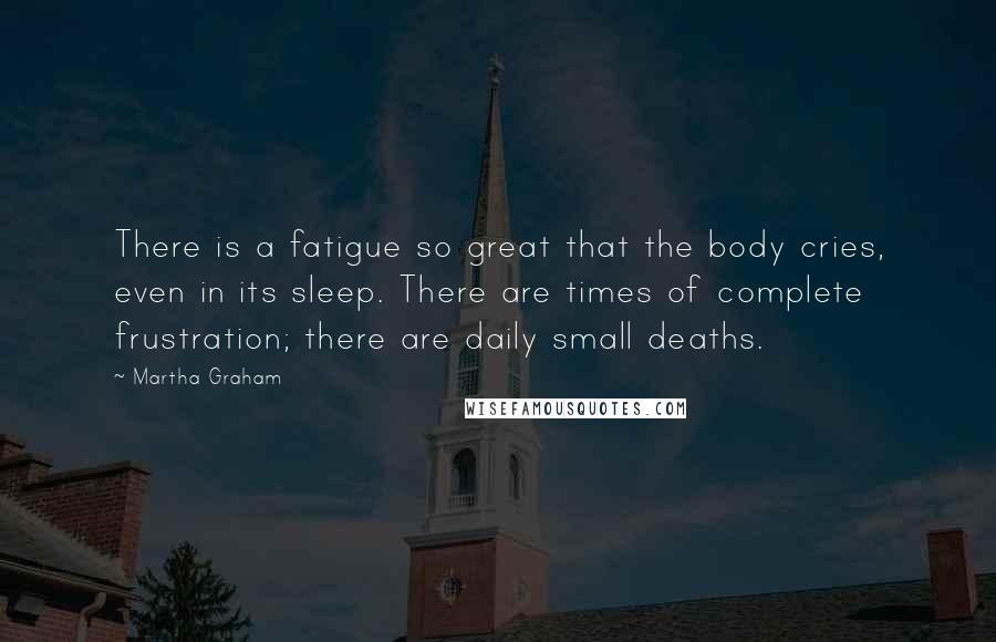 Martha Graham Quotes: There is a fatigue so great that the body cries, even in its sleep. There are times of complete frustration; there are daily small deaths.