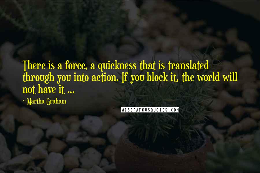 Martha Graham Quotes: There is a force, a quickness that is translated through you into action. If you block it, the world will not have it ...