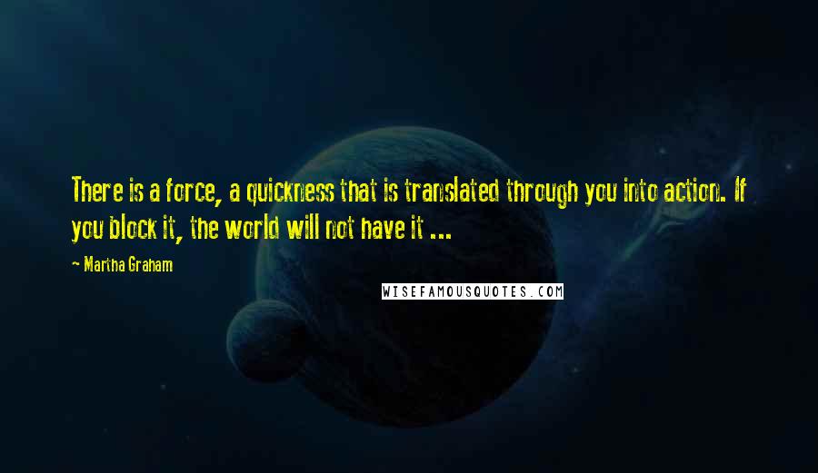 Martha Graham Quotes: There is a force, a quickness that is translated through you into action. If you block it, the world will not have it ...