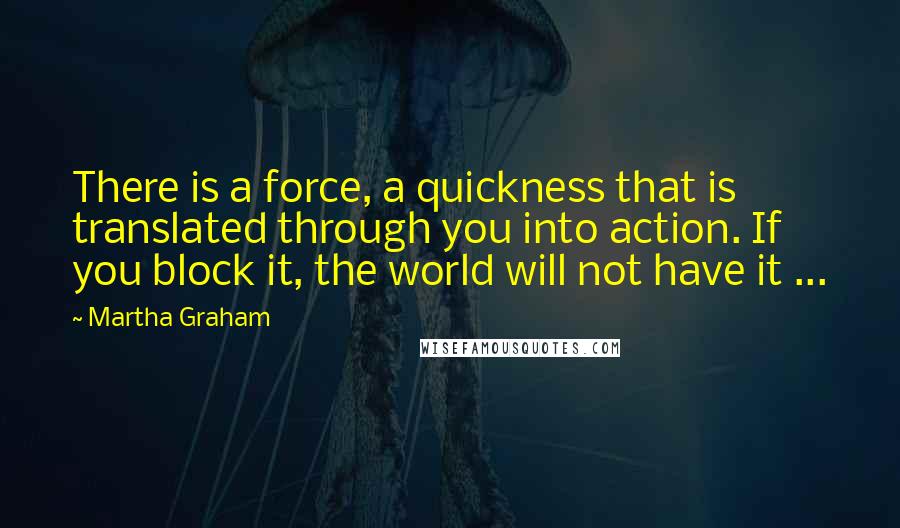 Martha Graham Quotes: There is a force, a quickness that is translated through you into action. If you block it, the world will not have it ...