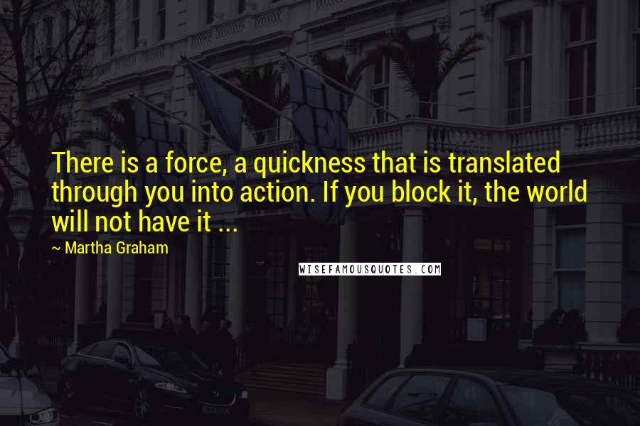 Martha Graham Quotes: There is a force, a quickness that is translated through you into action. If you block it, the world will not have it ...