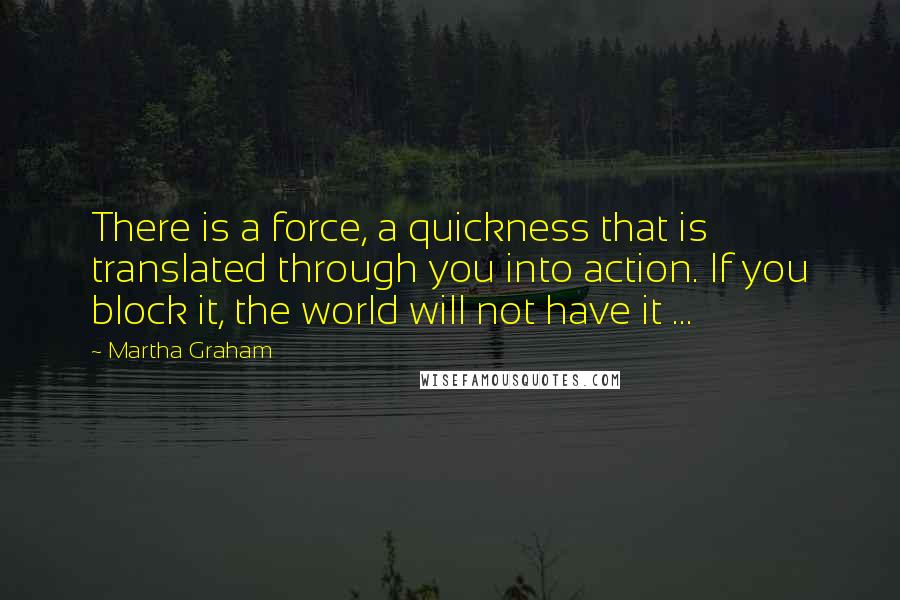 Martha Graham Quotes: There is a force, a quickness that is translated through you into action. If you block it, the world will not have it ...