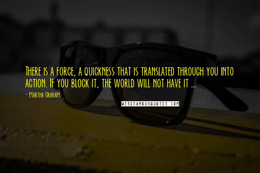 Martha Graham Quotes: There is a force, a quickness that is translated through you into action. If you block it, the world will not have it ...