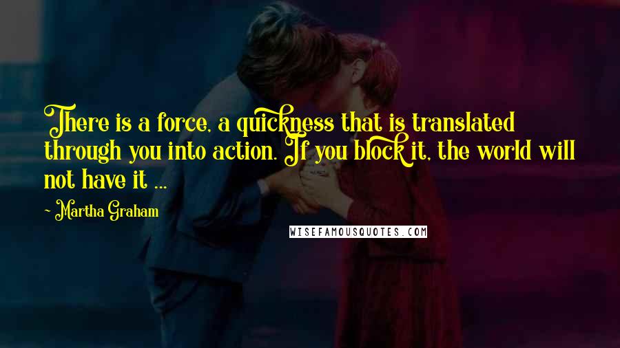 Martha Graham Quotes: There is a force, a quickness that is translated through you into action. If you block it, the world will not have it ...