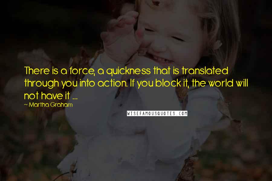 Martha Graham Quotes: There is a force, a quickness that is translated through you into action. If you block it, the world will not have it ...