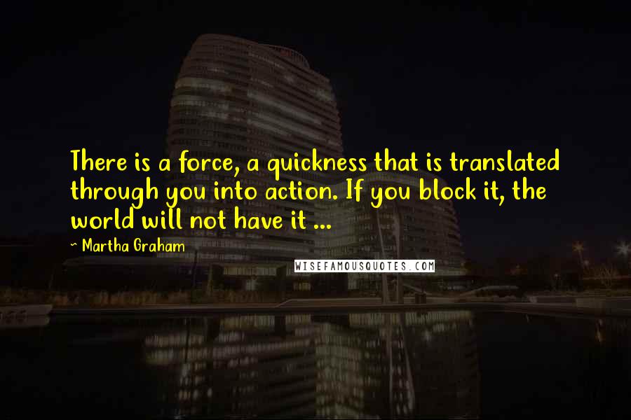 Martha Graham Quotes: There is a force, a quickness that is translated through you into action. If you block it, the world will not have it ...