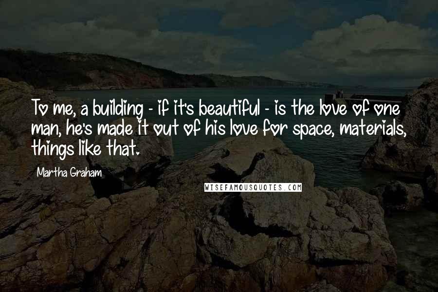 Martha Graham Quotes: To me, a building - if it's beautiful - is the love of one man, he's made it out of his love for space, materials, things like that.