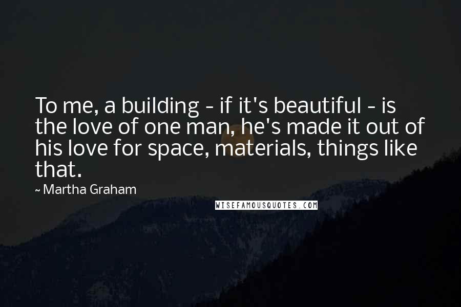 Martha Graham Quotes: To me, a building - if it's beautiful - is the love of one man, he's made it out of his love for space, materials, things like that.