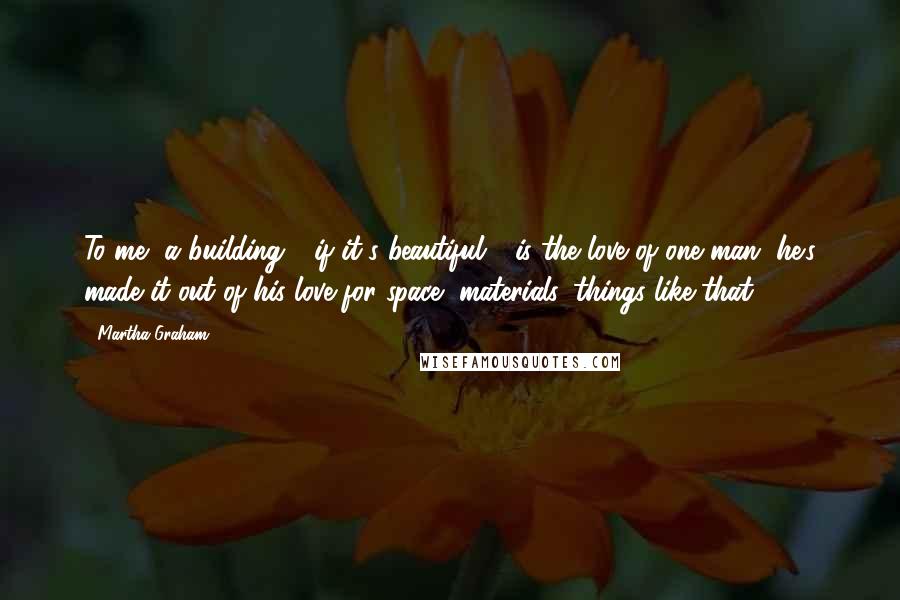 Martha Graham Quotes: To me, a building - if it's beautiful - is the love of one man, he's made it out of his love for space, materials, things like that.