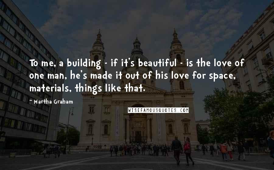 Martha Graham Quotes: To me, a building - if it's beautiful - is the love of one man, he's made it out of his love for space, materials, things like that.