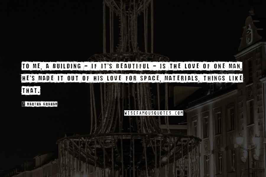 Martha Graham Quotes: To me, a building - if it's beautiful - is the love of one man, he's made it out of his love for space, materials, things like that.