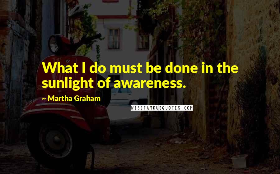 Martha Graham Quotes: What I do must be done in the sunlight of awareness.