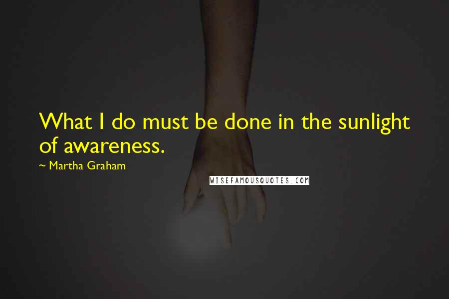 Martha Graham Quotes: What I do must be done in the sunlight of awareness.