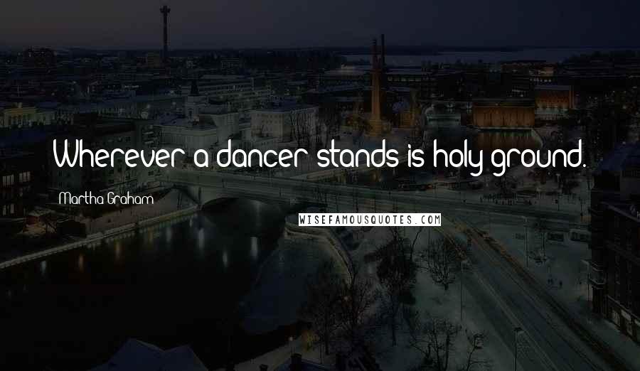 Martha Graham Quotes: Wherever a dancer stands is holy ground.