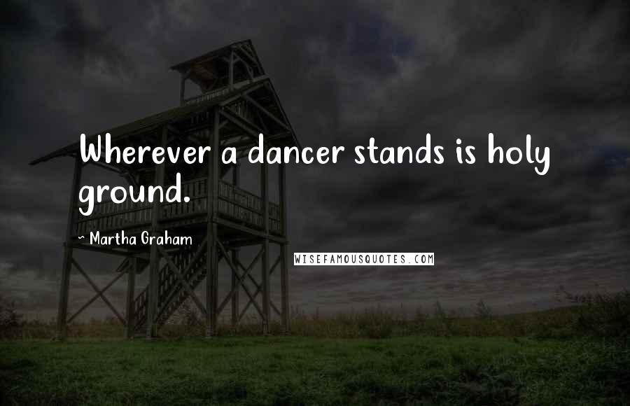 Martha Graham Quotes: Wherever a dancer stands is holy ground.