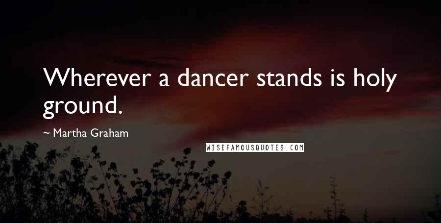 Martha Graham Quotes: Wherever a dancer stands is holy ground.