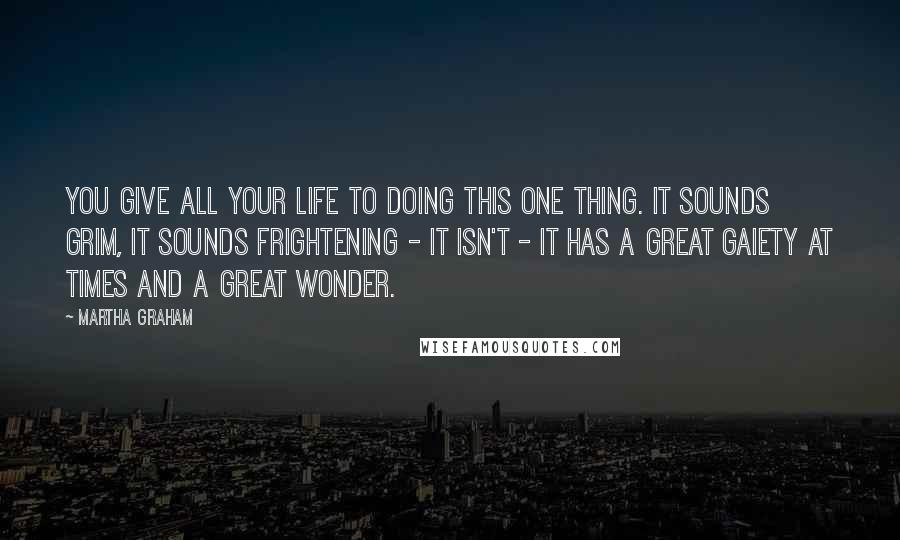 Martha Graham Quotes: You give all your life to doing this one thing. It sounds grim, it sounds frightening - it isn't - it has a great gaiety at times and a great wonder.