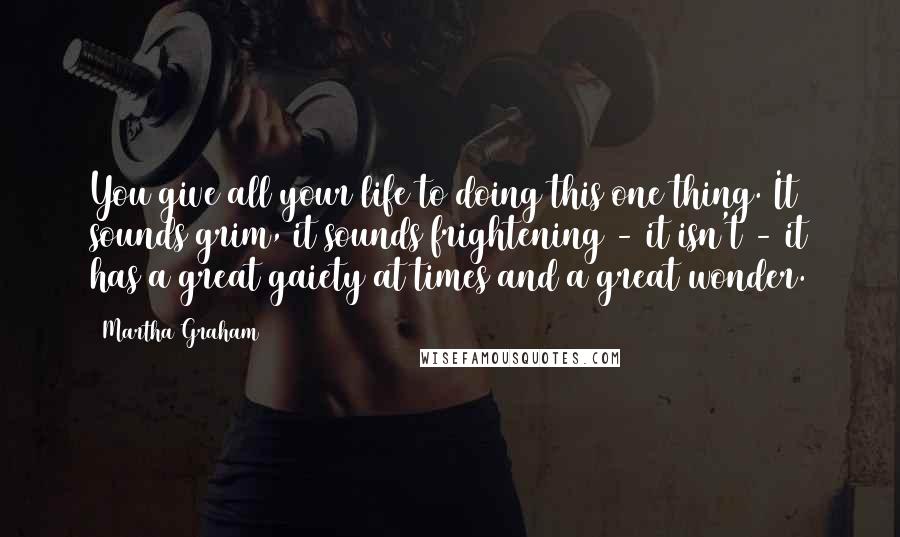 Martha Graham Quotes: You give all your life to doing this one thing. It sounds grim, it sounds frightening - it isn't - it has a great gaiety at times and a great wonder.