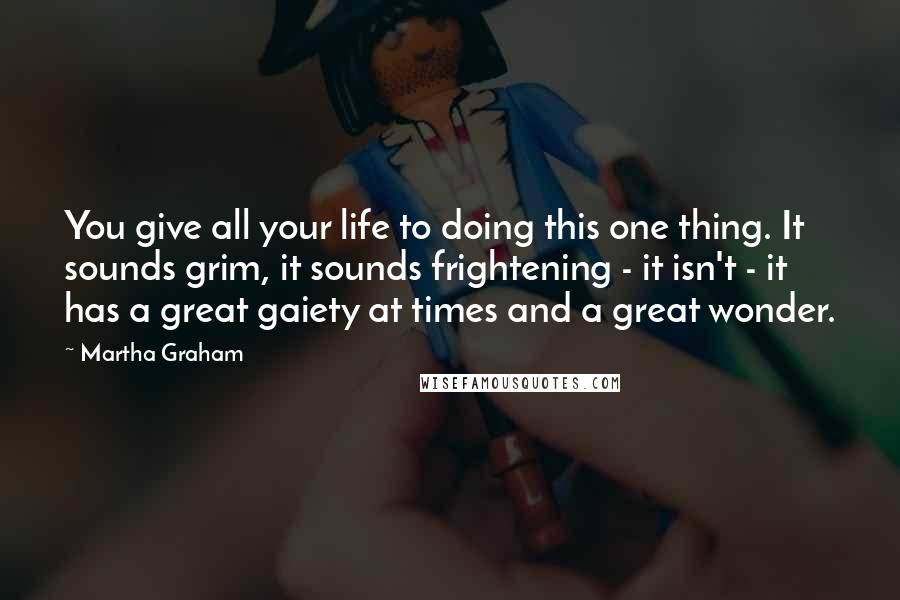 Martha Graham Quotes: You give all your life to doing this one thing. It sounds grim, it sounds frightening - it isn't - it has a great gaiety at times and a great wonder.