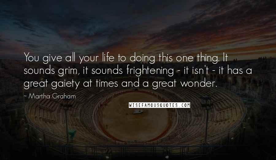 Martha Graham Quotes: You give all your life to doing this one thing. It sounds grim, it sounds frightening - it isn't - it has a great gaiety at times and a great wonder.