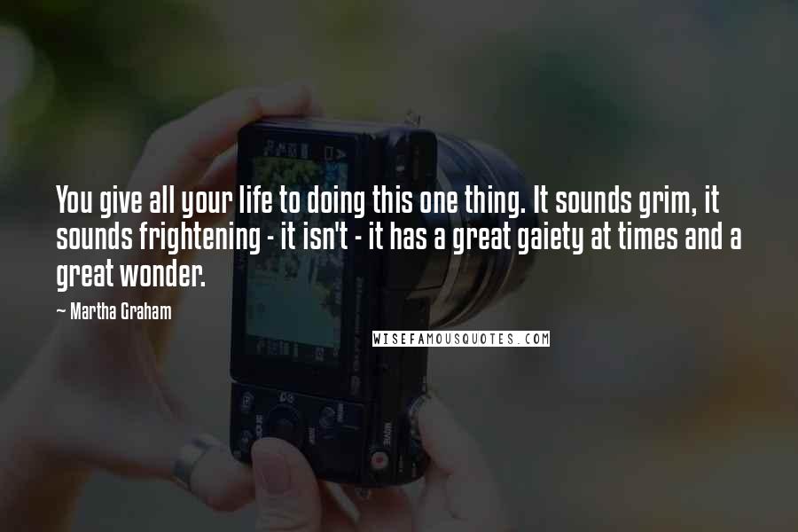 Martha Graham Quotes: You give all your life to doing this one thing. It sounds grim, it sounds frightening - it isn't - it has a great gaiety at times and a great wonder.