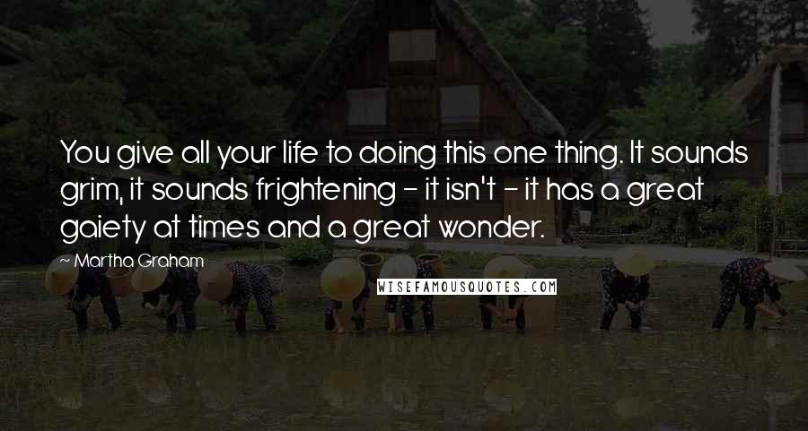 Martha Graham Quotes: You give all your life to doing this one thing. It sounds grim, it sounds frightening - it isn't - it has a great gaiety at times and a great wonder.