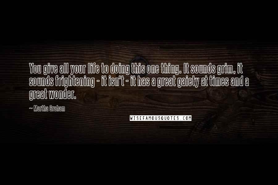 Martha Graham Quotes: You give all your life to doing this one thing. It sounds grim, it sounds frightening - it isn't - it has a great gaiety at times and a great wonder.