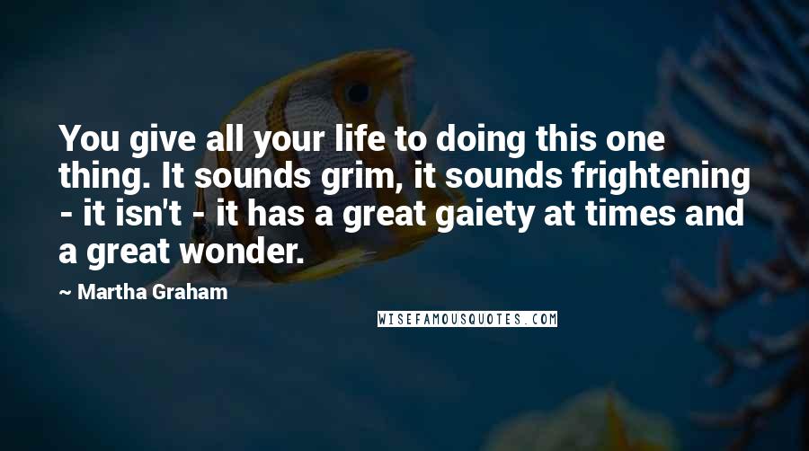 Martha Graham Quotes: You give all your life to doing this one thing. It sounds grim, it sounds frightening - it isn't - it has a great gaiety at times and a great wonder.