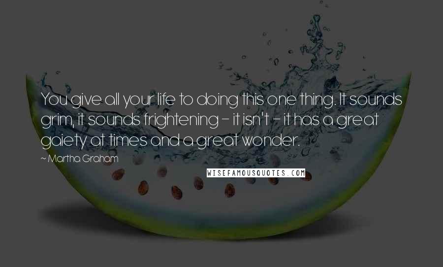 Martha Graham Quotes: You give all your life to doing this one thing. It sounds grim, it sounds frightening - it isn't - it has a great gaiety at times and a great wonder.